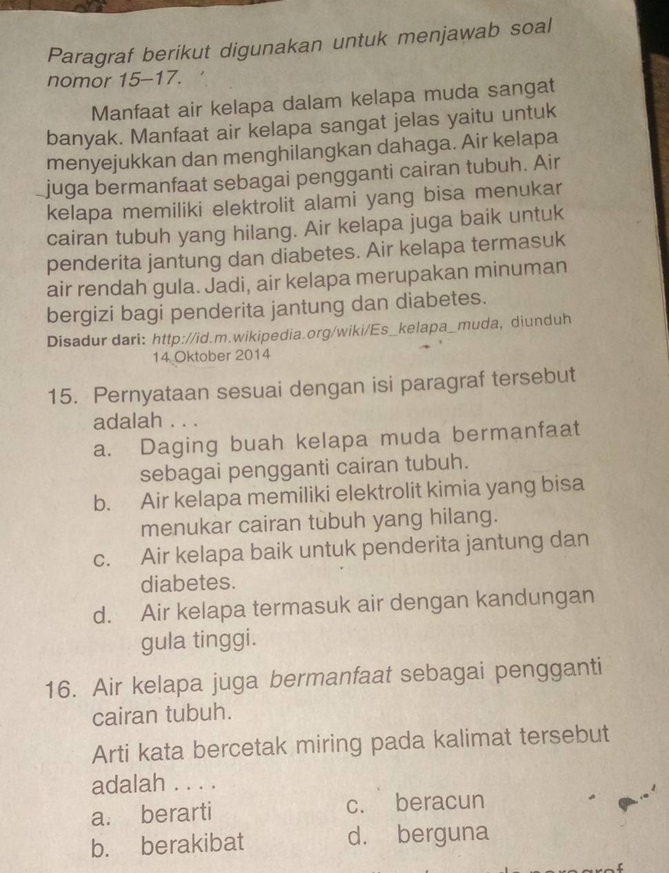 Paragraf berikut digunakan untuk menjawab soal
nomor 15-17.
Manfaat air kelapa dalam kelapa muda sangat
banyak. Manfaat air kelapa sangat jelas yaitu untuk
menyejukkan dan menghilangkan dahaga. Air kelapa
juga bermanfaat sebagai pengganti cairan tubuh. Air
kelapa memiliki elektrolit alami yang bisa menukar
cairan tubuh yang hilang. Air kelapa juga baik untuk
penderita jantung dan diabetes. Air kelapa termasuk
air rendah gula. Jadi, air kelapa merupakan minuman
bergizi bagi penderita jantung dan diabetes.
Disadur dari: http://id.m.wikipedia.org/wiki/Es_kelapa_muda, diunduh
14 Oktober 2014
15. Pernyataan sesuai dengan isi paragraf tersebut
adalah . . .
a. Daging buah kelapa muda bermanfaat
sebagai pengganti cairan tubuh.
b. Air kelapa memiliki elektrolit kimia yang bisa
menukar cairan tubuh yang hilang.
c. Air kelapa baik untuk penderita jantung dan
diabetes.
d. Air kelapa termasuk air dengan kandungan
gula tinggi.
16. Air kelapa juga bermanfaat sebagai pengganti
cairan tubuh.
Arti kata bercetak miring pada kalimat tersebut
adalah . . . .
a. berarti c. beracun
b. berakibat
d. berguna