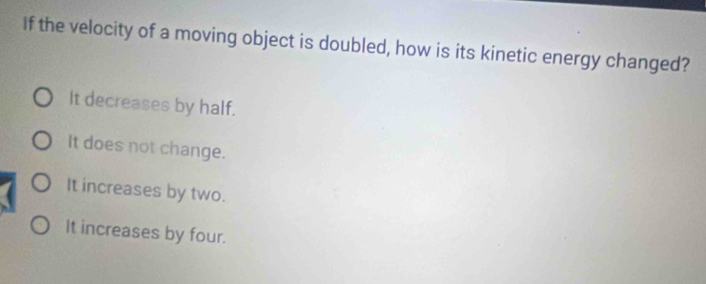 If the velocity of a moving object is doubled, how is its kinetic energy changed?
It decreases by half.
It does not change.
It increases by two.
It increases by four.