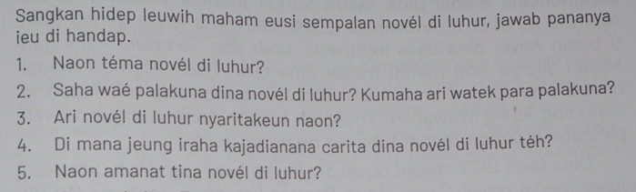 Sangkan hidep leuwih maham eusi sempalan novél di luhur, jawab pananya 
ieu di handap. 
1. Naon téma novél di luhur? 
2. Saha waé palakuna dina novél di luhur? Kumaha ari watek para palakuna? 
3. Ari novél di luhur nyaritakeun naon? 
4. Di mana jeung iraha kajadianana carita dina novél di luhur téh? 
5. Naon amanat tina novél di luhur?