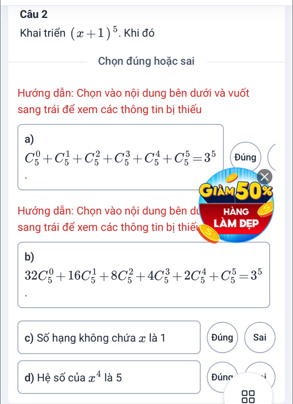 Khai triển (x+1)^5. Khi đó 
Chọn đúng hoặc sai 
Hướng dẫn: Chọn vào nội dung bên dưới và vuốt 
sang trái để xem các thông tin bị thiếu 
a)
C_5^(0+C_5^1+C_5^2+C_5^3+C_5^4+C_5^5=3^5) Đúng 
GIAM50% 
Hướng dẫn: Chọn vào nội dung bên du HÀnG 
sang trái để xem các thông tin bị thiếu làm đẹp 
b)
32C_5^(0+16C_5^1+8C_5^2+4C_5^3+2C_5^4+C_5^5=3^5)
c) Số hạng không chứa x là 1 Đúng Sai 
d) Hệ số của x^4 là 5 Đúna