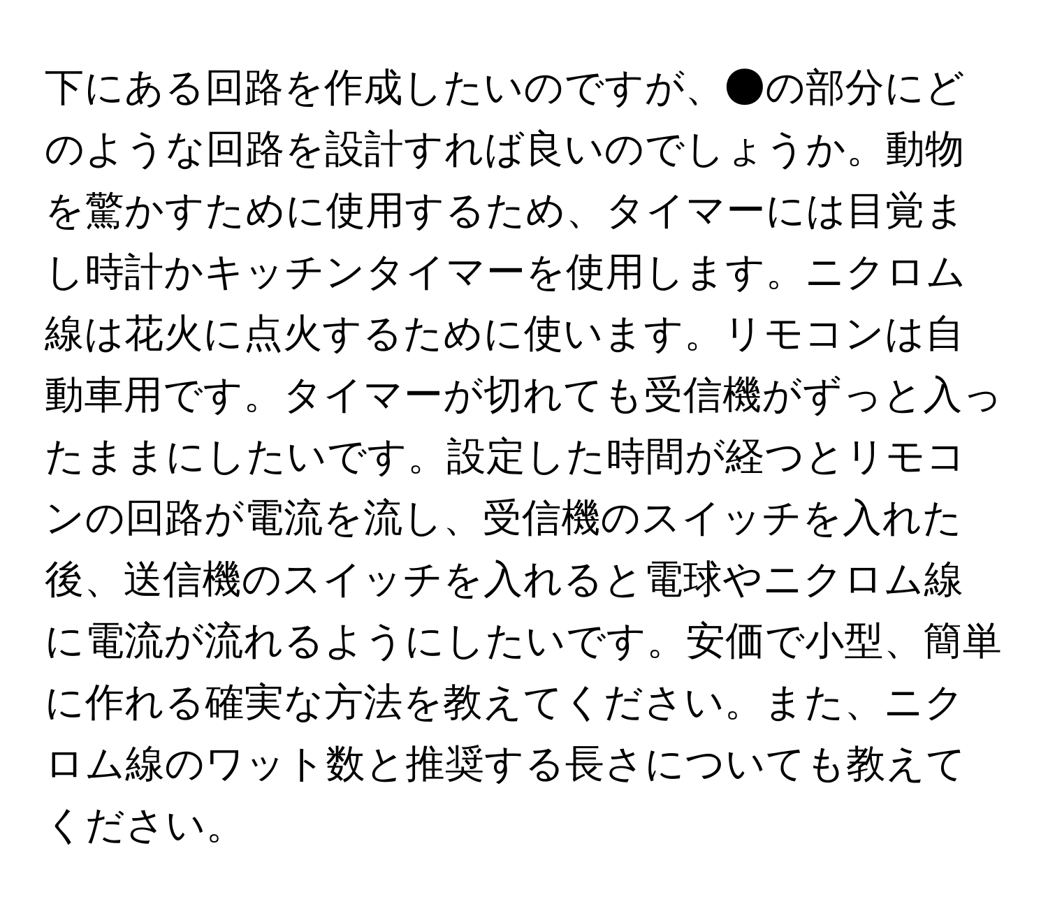 下にある回路を作成したいのですが、●の部分にどのような回路を設計すれば良いのでしょうか。動物を驚かすために使用するため、タイマーには目覚まし時計かキッチンタイマーを使用します。ニクロム線は花火に点火するために使います。リモコンは自動車用です。タイマーが切れても受信機がずっと入ったままにしたいです。設定した時間が経つとリモコンの回路が電流を流し、受信機のスイッチを入れた後、送信機のスイッチを入れると電球やニクロム線に電流が流れるようにしたいです。安価で小型、簡単に作れる確実な方法を教えてください。また、ニクロム線のワット数と推奨する長さについても教えてください。