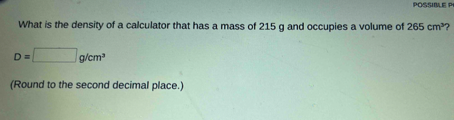 POSSIBLE P 
What is the density of a calculator that has a mass of 215 g and occupies a volume of 265cm^3 ?
D=□ g/cm^3
(Round to the second decimal place.)