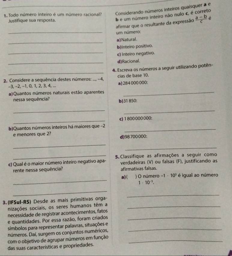 Todo número inteiro é um número racional? Considerando números inteiros quaisquer a e
b e um número inteiro não nulo c, é correto
Justifique sua resposta.  (a-b)/c  é
afirmar que o resultante da expressão
_ um número:
_
a) Natural.
_
b)Inteiro positivo.
c) Inteiro negativo.
_d)Racional.
_
4. Escreva os números a seguir utilizando potên-
*  2. Considere a sequência destes números: ..., −4, cias de base 10.
-3, −2, −1, 0, 1, 2, 3, 4, ... a) 284 000 000:
a)Quantos números naturais estão aparentes_
nessa sequência?
b)31 850:
__
_
c)1800000 000:
b)Quantos números inteiros há maiores que −2_
e menores que 2?
d)98 700000:
_
_
_5. Classifique as afirmações a seguir como
c) Qual é o maior número inteiro negativo apa- verdadeiras (V) ou falsas (F), justificando as
rente nessa sequência? afirmativas falsas.
_
a)(      ) O número -1· 10^3 é igual ao número
1· 10^(-3).
_
3.(IFSul-RS) Desde as mais primitivas orga-
_
nizações sociais, os seres humanos têm a_
necessidade de registrar acontecimentos, fatos
e quantidades. Por essa razão, foram criados_
símbolos para representar palavras, situações e_
números. Daí, surgem os conjuntos numéricos,
com o objetivo de agrupar números em função_
das suas características e propriedades.