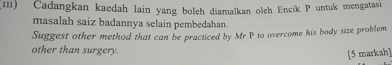 (11i) Cadangkan kaedah lain yang boleh diamalkan oleh Encik P untuk mengatasi 
masalah saiz badannya selain pembedahan. 
Suggest other method that can be practiced by Mr P to overcome his body size problem 
other than surgery. 
[5 markah]