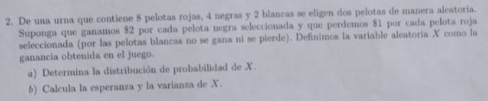 De una urna que contiene 8 pelotas rojas, 4 negras y 2 blancas se eligen dos pelotas de manera aleatoria. 
Suponga que ganamos $2 por cada pelota negra seleccionada y que perdemos $1 por cada pelota roja 
seleccionada (por las pelotas blancas no se gana ni se pierde). Definimos la variable aleatoria X como la 
ganancia obtenida en el juego. 
a) Determina la distribución de probabilidad de X. 
b) Calcula la esperanza y la varianza de X.