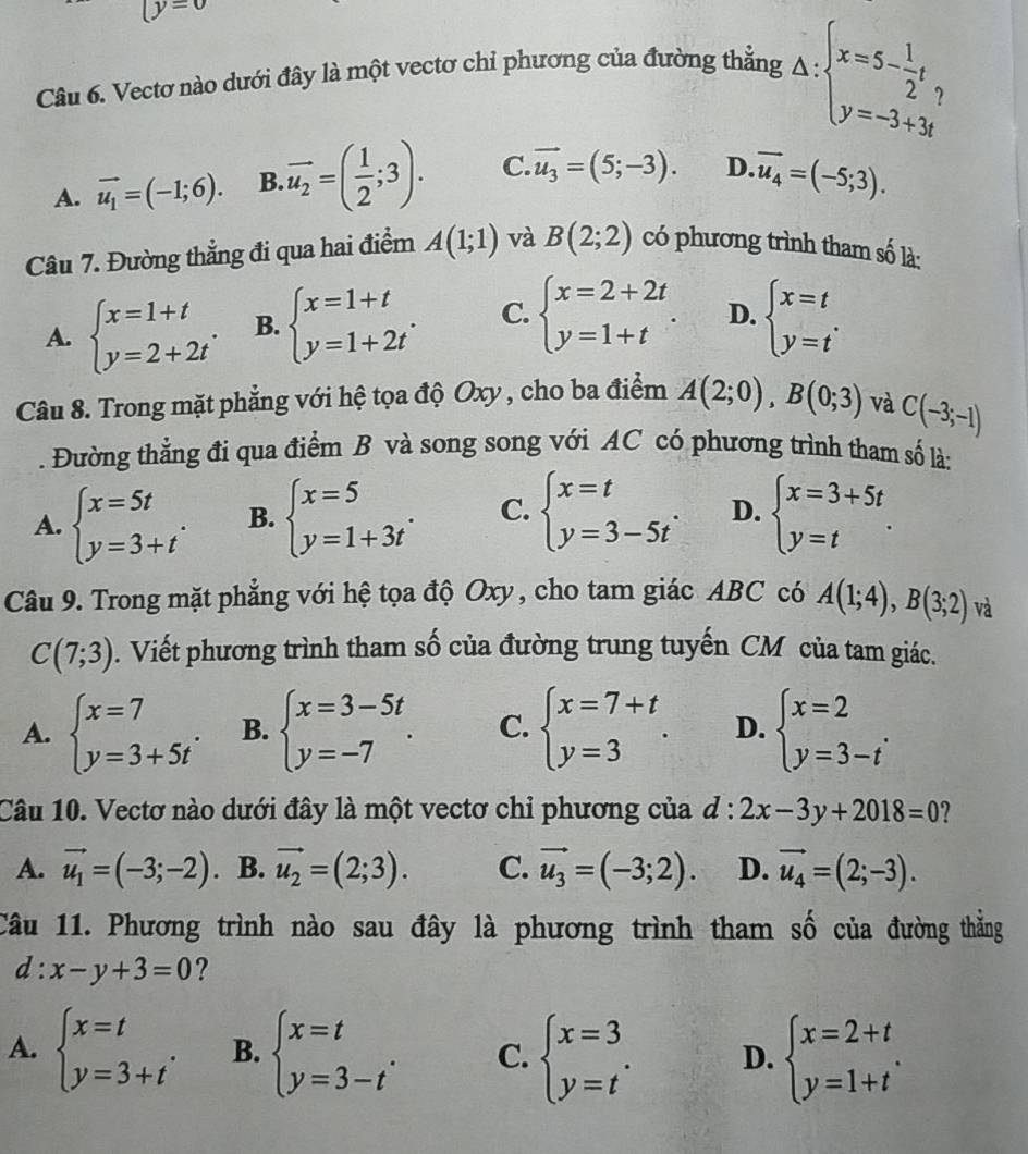 y=0
Câu 6. Vectơ nào dưới đây là một vectơ chỉ phương của đường thẳng Delta :beginarrayl x=5- 1/2 t, y=-3+3tendarray.
A. vector u_1=(-1;6). B overline u_2=( 1/2 ;3). C. vector u_3=(5;-3). D. vector u_4=(-5;3).
Câu 7. Đường thẳng đi qua hai điểm A(1;1) và B(2;2) có phương trình tham số là:
A. beginarrayl x=1+t y=2+2tendarray. . B. beginarrayl x=1+t y=1+2tendarray. . C. beginarrayl x=2+2t y=1+tendarray. . D. beginarrayl x=t y=tendarray. .
Câu 8. Trong mặt phẳng với hệ tọa độ Oxy , cho ba điểm A(2;0),B(0;3) và C(-3;-1). Đường thẳng đi qua điểm B và song song với AC có phương trình tham số là:
A. beginarrayl x=5t y=3+tendarray. . B. beginarrayl x=5 y=1+3tendarray. . C. beginarrayl x=t y=3-5tendarray. . D. beginarrayl x=3+5t y=tendarray. .
Câu 9. Trong mặt phẳng với hệ tọa độ Oxy, cho tam giác ABC có A(1;4),B(3;2) và
C(7;3). Viết phương trình tham số của đường trung tuyến CM của tam giác.
A. beginarrayl x=7 y=3+5tendarray. . B. beginarrayl x=3-5t y=-7endarray. . C. beginarrayl x=7+t y=3endarray. . D. beginarrayl x=2 y=3-tendarray. .
Câu 10. Vectơ nào dưới đây là một vectơ chỉ phương của d:2x-3y+2018=0 2
A. vector u_1=(-3;-2). B. vector u_2=(2;3). C. vector u_3=(-3;2). D. vector u_4=(2;-3).
Câu 11. Phương trình nào sau đây là phương trình tham số của đường thắng
d:x-y+3=0 ?
A. beginarrayl x=t y=3+tendarray. . B. beginarrayl x=t y=3-tendarray. . C. beginarrayl x=3 y=tendarray. . D. beginarrayl x=2+t y=1+tendarray. .