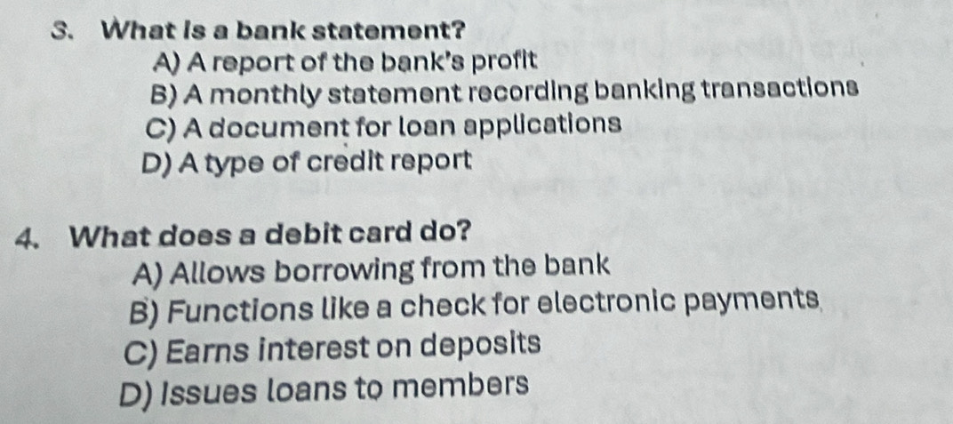 What is a bank statement?
A) A report of the bank's profit
B) A monthly statement recording banking transactions
C) A document for loan applications
D) A type of credit report
4. What does a debit card do?
A) Allows borrowing from the bank
B) Functions like a check for electronic payments
C) Earns interest on deposits
D) Issues loans to members