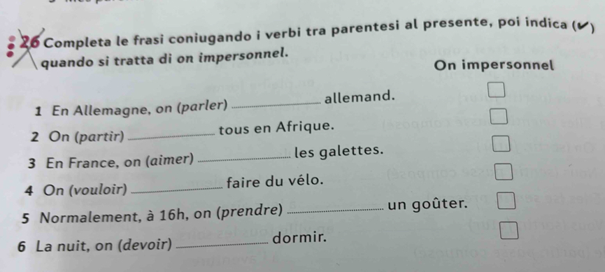 Completa le frasi coniugando i verbi tra parentesi al presente, poi indica ( 、 
quando si tratta di on impersonnel. 
On impersonnel 
1 En Allemagne, on (parler) _allemand. 
2 On (partir) _tous en Afrique. 
3 En France, on (aimer) _les galettes. 
4 On (vouloir) _faire du vélo. 
5 Normalement, à 16h, on (prendre) _un goûter. 
6 La nuit, on (devoir) _dormir.