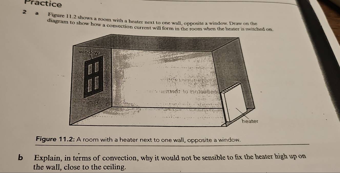 Practice 
2 a Figure 11.2 shows a room with a heater next to one wall, opposite a window. Draw on the 
diagram to show how a convection current will form in the room when the heater is switched on. 
Figure 11.2: A room with a heater next to one wall, opposite a window. 
b Explain, in terms of convection, why it would not be sensible to fix the heater high up on 
the wall, close to the ceiling.