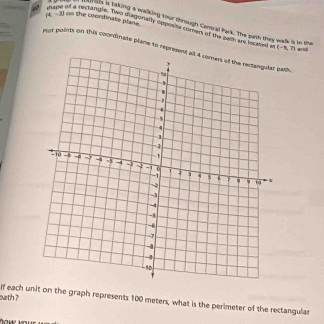 (4,-3) on the coordinate plane. 
murts is taking a walking tour through Central Park. The path they walk is in t 
shape of a rectangle. Two diagonally opposite comers of the path are located a (-9,7) and 
Plot points on this coordinate plane to represent all 4 corners of the rectangular path 
bath ? 
If each unit on the graph represents 100 meters, what is the perimeter of the rectangular