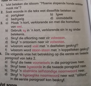 Wat beteken die idioom “Moenie slapende honde wakker
maak nie”?
2. Soek woorde in die teks wat dieselfde beteken as:
a) partykeer b) lywe
c) bedrywig d) onmiddellik
3. a) Maak 'n kort, verklarende sin met die homofoon
van wei.
b) Gebruik sy in 'n kort, verklarende sin in sy ander
betekenis.
c) Skryf die afkorting neer vir volwasse.
d) Skryf 'n antoniem neer vir volwasse.
e) Waarom word voël met 'n deelteken geskryf?
f) Waarom word staan-staan met 'n koppelteken geskryf?
4. Die volgende vrae het betrekking op die eerste en tweede
paragraaf van teks 2.
a) Skryf die twee voorsetsels in die paragrawe neer.
b) Skryf twee bywoorde in die tweede paragraaf neer.
c) Skryf 'n abstrakte selfstandige naamwoord neer.
d) Skryf 'n byvoeglike naamwoord neer wat “olifant”
in die eerste paragraaf kan beskryf.
Vạt sạạm