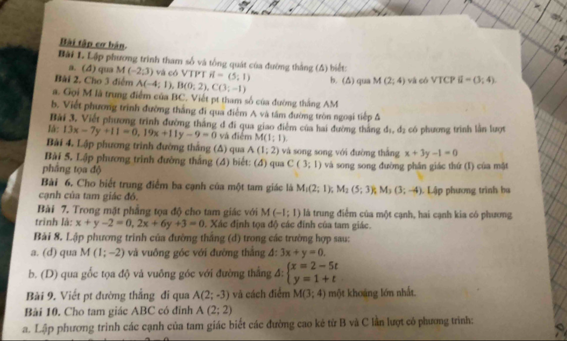 Bài tập cơ bản.
Bài L. Lập phương trình tham số và tổng quát của đường thắng (A) biết:
a. (4) qua M(-2;3) và có VTPT vector n=(5;1)
Bài 2. Cho 3 điểm A(-4;1),B(0;2),C(3;-1) b. (Δ) qua M(2;4) và có VTCP ii=(3;4).
a. Gọi M là trung điểm của BC. Viết pt tham số của đường thắng AM
b. Viết phương trình đường thắng đi qua điểm A và tâm đường tròn ngoại tiếp Δ
Bài 3. Viết phương trình đường thắng đ đi qua giao điễm của hai đường thắng d_1,d_2 có phương trình lần lượt
lá: 13x-7y+11=0,19x+11y-9=0 và điểm M(1:1).
Bài 4. Lập phương trình đường thắng (A) qua A(1;2) và song song với đường thắng x+3y-1=0
Bài 5. Lập phương trình đường thắng (4) biết: (4) qua C(3;1) và song song đường phân giác thứ (I) của mặt
pháng tọa độ
Bài 6. Cho biết trung điểm ba cạnh của một tam giác là M_1(2;1);M_2(5;3); M_3(3;-4) Lập phương trình ba
cạnh của tam giác đó.
Bài 7. Trong mặt phẳng tọa độ cho tam giác với M(-1;1) là trung điểm của một cạnh, hai cạnh kia có phương
trình là: x+y-2=0,2x+6y+3=0 Xác định tọa độ các đính của tam giác.
Bài 8. Lập phương trình của đường thắng (d) trong các trường hợp sau:
a. (d) qua M(1;-2) và vuông góc với đường thắng 4: 3x+y=0.
b. (D) qua gốc tọa độ và vuông góc với đường thắng 4: beginarrayl x=2-5t y=1+tendarray.
Bài 9. Viết pt đường thắng đi qua A(2;-3) và cách điểm M(3;4) một khoảng lớn nhất.
Bài 10. Cho tam giác ABC có đỉnh A(2;2)
a. Lập phương trình các cạnh của tam giác biết các đường cao kẻ từ B và C lần lượt có phương trình: