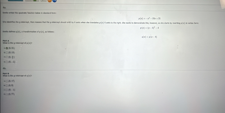 tmlla ertes the quadratic function below in slandard form:
p(x)=-x^2-10x+21
the deetifes the y -entercapt, then reasons that the p -intercept should shif by+ units when she translates p(x) 4 units to the right. She wants to demonstrate this, however, so she starts by rewriting p(x) an vortes form
p(x)=(x-5)^2-4
Emília deftea g(x) p(x) as follows
q(x)=p(x-4)
Part A What is the y -intorept of p(x)
(0,21)
(8,13)
(alpha ,beta )
(9,-4)
What in the y -ottercapt of Part B
g(x)
(A,th)
(3,5)
(0,-1)
(3,m)