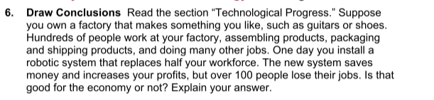 Draw Conclusions Read the section “Technological Progress.” Suppose 
you own a factory that makes something you like, such as guitars or shoes. 
Hundreds of people work at your factory, assembling products, packaging 
and shipping products, and doing many other jobs. One day you install a 
robotic system that replaces half your workforce. The new system saves 
money and increases your profits, but over 100 people lose their jobs. Is that 
good for the economy or not? Explain your answer.