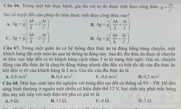 Trong một bài thực hành, gia tốc rơi tự do được tính theo công thức g= 2h/t^2 ·
Sai số tuyệt đối của phép đo trên được tính theo công thức nào?
A. Delta g=overline g(frac Delta hoverline h+2frac Delta toverline t) B. △ g=overline g(frac △ hoverline h+frac △ toverline t)
C. Delta g=overline g(frac Delta hoverline h-2frac Delta toverline t) D. △ g=overline g(frac △ hoverline h-frac △ toverline t)
Câu 67. Trong một quán ăn có hệ thống đưa thức ăn tự động bằng băng chuyền, một
khách hàng đặt một món ăn qua hệ thống tự động này. Sau đó, đĩa thức ăn được di chuyển
từ khu vực bếp đến vị trí khách hàng cách nhau 5 m từ trạng thái nghi. Giả sử, chuyền
động của đĩa thức ăn là chuyền động thẳng nhanh dần đều và biết tốc độ của đĩa thức ăn
khi đến vị trí của khách hàng là 2 m/s. Gia tốc của đĩa thức ăn là
A. 0,8m/s^2. B. 0,4m/s^2. C. 0,6m/s^2. D. 0,2m/s^2.
Câu 68. Một học sinh làm thí nghiệm với bóng đèn sợi đốt có thông số 9V - 3W. Đề đèn
sáng bình thường ở nguồn một chiều có hiệu điện thế 12 V, học sinh này phải mắc bóng
đèn này nối tiếp với một điện trở phụ có giá trị là
A. 9 Ω. B. 12 Ω. C. 6 Ω. D. 3 Ω