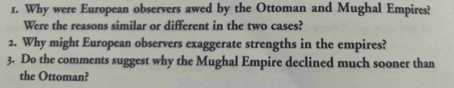 Why were European observers awed by the Ottoman and Mughal Empires? 
Were the reasons similar or different in the two cases? 
2. Why might European observers exaggerate strengths in the empires? 
3. Do the comments suggest why the Mughal Empire declined much sooner than 
the Ottoman?