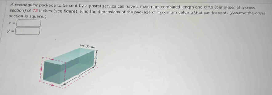 A rectangular package to be sent by a postal service can have a maximum combined length and girth (perimeter of a cross 
section) of 72 inches (see figure). Find the dimensions of the package of maximum volume that can be sent. (Assume the cross 
section is square.)
x=□
y=□