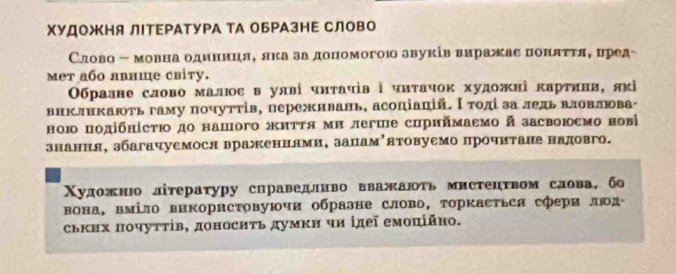 ΧΥДΟжΗя ЛΙΤΕΡΑТуΡА ТА оБΡАзΗΕ СЛово 
Слово - мовна одиниця, лка за доΠомогою звуκίв виражас понαττяΒ δцред- 
meт або лвише сиіty. 
Образне слово малюос в улві чиτачів ⅰ чиτачок художні κартини, яκὶ 
внкликають гаму почуттів, переживань, асоціаπій. Ι тοдί за ледь влоΒвлюва 
ною подібнісτιο до нашого житΤя ми легше сириймаεмо й засвоюεмо ноы 
знання, збагачуемося враженнями, запамόятовуемо прочитаие надовго. 
Χуложнюо лтературу сираведливо вважаюτь мистенτвом слова, бо 
вона, вміло виΚорисΤовуючи обраэне слово, торкасΤься сфери люд 
ських πочуττів, доносиτь думκи чи ідеї емоπійно.