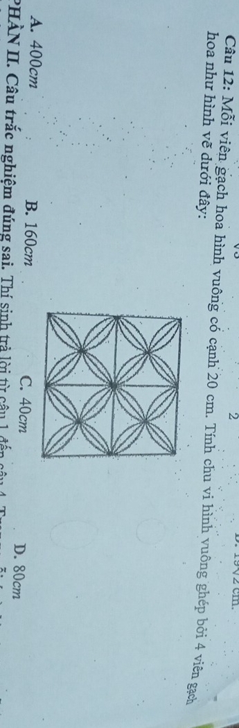 2
V2 cm.
Câu 12: Mỗi viên gạch hoa hình vuông có cạnh 20 cm. Tính chu vi hình vuông ghép bởi 4 viên gạch
hoa như hình vẽ dưới đây:
A. 400cm B. 160cm C. 40cm D. 80cm
PHÀN II. Câu trắc nghiệm đúng sai. Thí sinh trả lời từ câu 1 đế