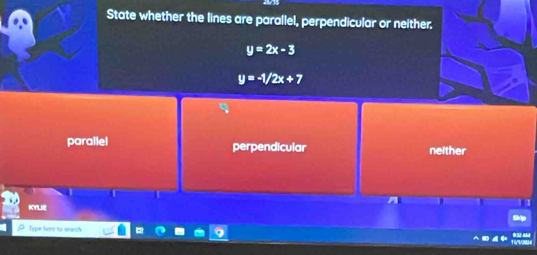 State whether the lines are parallel, perpendicular or neither.
y=2x-3
y=-1/2x+7
parallel perpendicular neither
KYLIE
Type here to sarch
1 U/1/2834