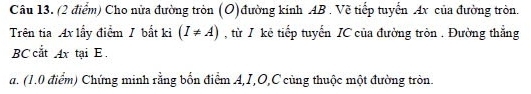 Cho nửa đường tròn (O)đường kinh AB. Vẽ tiếp tuyển Ax của đường tròn. 
Trên tia Ax lấy điểm / bắt kì (I!= A) , từ I kẻ tiếp tuyến IC của đường tròn . Đường thẳng
BC cắt Ax tại E. 
a. (1.0 điểm) Chứng minh rằng bốn điểm A, I, O, C cùng thuộc một đường tròn.