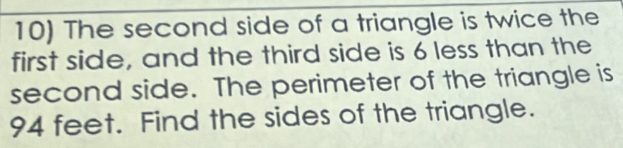 The second side of a triangle is twice the 
first side, and the third side is 6 less than the 
second side. The perimeter of the triangle is
94 feet. Find the sides of the triangle.