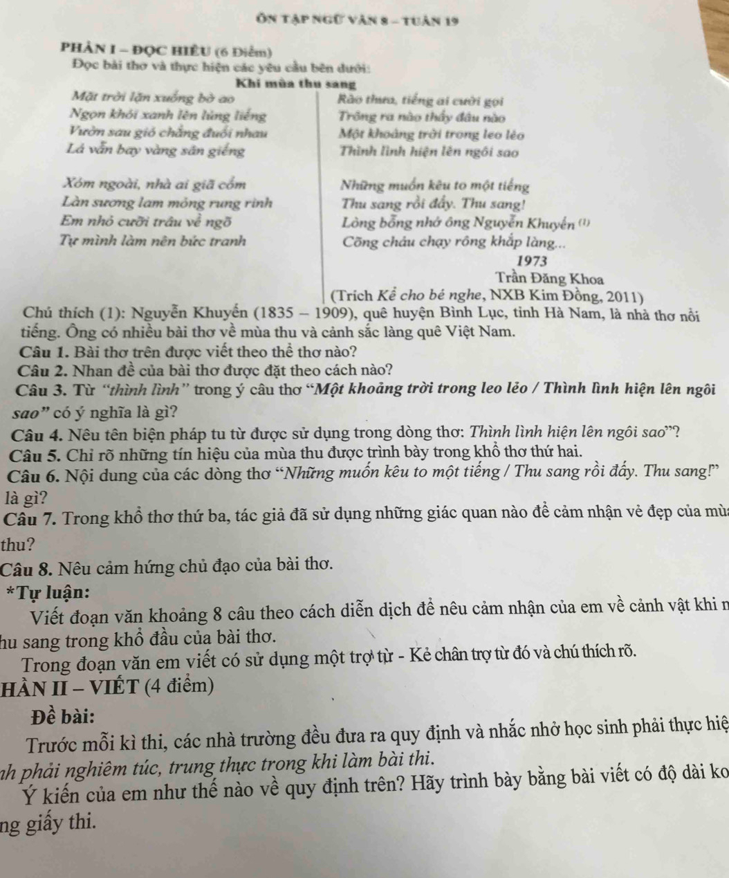 Ôn Tập ngữ văn 8 - tuân 19
PHÀN I - ĐQC HIÊU (6 Điểm)
Đọc bài thơ và thực hiện các yêu cầu bên dưới:
Khi mùa thu sang
Mặt trời lặn xuống bờ ao  Rào thưa, tiếng ai cười gọi
Ngọn khỏi xanh lên lúng liếng Trông ra nào thầy đầu nào
Vườn sau gió chẳng đuổi nhau Một khoảng trời trong leo lẻo
Lá vẫn bay vàng sân giếng Thình lình hiện lên ngôi sao
Xóm ngoài, nhà ai giã cổm Những muồn kêu to một tiếng
Làn sương lam mỏng rung rinh Thu sang rồi đẩy. Thu sang!
Em nhỏ cưỡi trâu về ngõ  Lòng bỗng nhớ ông Nguyễn Khuyển (')
Tự mình làm nên bức tranh Cõng châu chạy rông khắp làng...
1973
Trần Đăng Khoa
(Trích Kể cho bé nghe, NXB Kim Đồng, 2011)
Chú thích (1): Nguyễn Khuyến (1835 - 1909), quê huyện Bình Lục, tinh Hà Nam, là nhà thơ nổi
tiếng. Ông có nhiều bài thơ về mùa thu và cảnh sắc làng quê Việt Nam.
Câu 1. Bài thơ trên được viết theo thể thơ nào?
Câu 2. Nhan đề của bài thơ được đặt theo cách nào?
Câu 3. Từ “thình lình” trong ý câu thơ “Một khoảng trời trong leo lẻo / Thình lình hiện lên ngôi
sao" có ý nghĩa là gì?
Câu 4. Nêu tên biện pháp tu từ được sử dụng trong dòng thơ: Thình lình hiện lên ngôi sao''?
Câu 5. Chỉ rõ những tín hiệu của mùa thu được trình bày trong khổ thơ thứ hai.
Câu 6. Nội dung của các dòng thơ “Những muốn kêu to một tiếng / Thu sang rồi đấy. Thu sang!?”
là gì?
Câu 7. Trong khổ thơ thứ ba, tác giả đã sử dụng những giác quan nào để cảm nhận vẻ đẹp của mùa
thu?
Câu 8. Nêu cảm hứng chủ đạo của bài thơ.
*Tự luận:
Viết đoạn văn khoảng 8 câu theo cách diễn dịch đề nêu cảm nhận của em về cảnh vật khi n
hu sang trong khổ đầu của bài thơ.
Trong đoạn văn em viết có sử dụng một trợ từ - Kẻ chân trợ từ đó và chú thích rõ.
HÀN II - VIÉT (4 điểm)
Đề bài:
Trước mỗi kì thi, các nhà trường đều đưa ra quy định và nhắc nhở học sinh phải thực hiệ
nh phải nghiêm túc, trung thực trong khi làm bài thi.
Ý kiến của em như thế nào về quy định trên? Hãy trình bày bằng bài viết có độ dài ko
ng giấy thi.