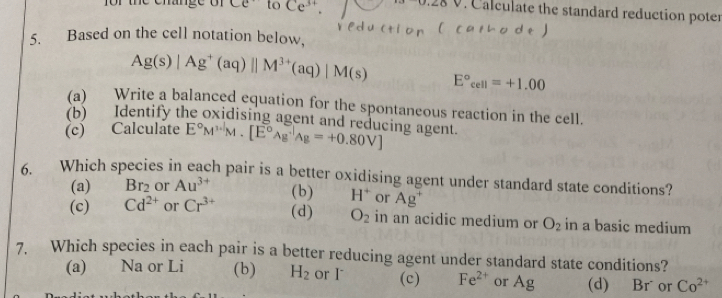 Ce to Ce^(3+). 0.28V. Calculate the standard reduction poter
5. Based on the cell notation below,
Ag(s)|Ag^+(aq)||M^(3+)(aq)|M(s) E°_cell=+1.00
(a) Write a balanced equation for the spontaneous reaction in the cell.
(b) Identify the oxidising agent and reducing agent
(c) Calculâte E°M^(3· 1)M.[E°Ag^(-1)Ag=+0.80V]
6. Which species in each pair is a better oxidising agent under standard state conditions?
(a) Br_2 or Au^(3+) (b) H^+ or Ag^+
(c) Cd^(2+) or Cr^(3+) (d) O_2 in an acidic medium or O_2 in a basic medium
7. Which species in each pair is a better reducing agent under standard state conditions?
(a) Na or Li (b) H_2 or I (c) Fe^(2+) or Ag (d) Br or Co^(2+)