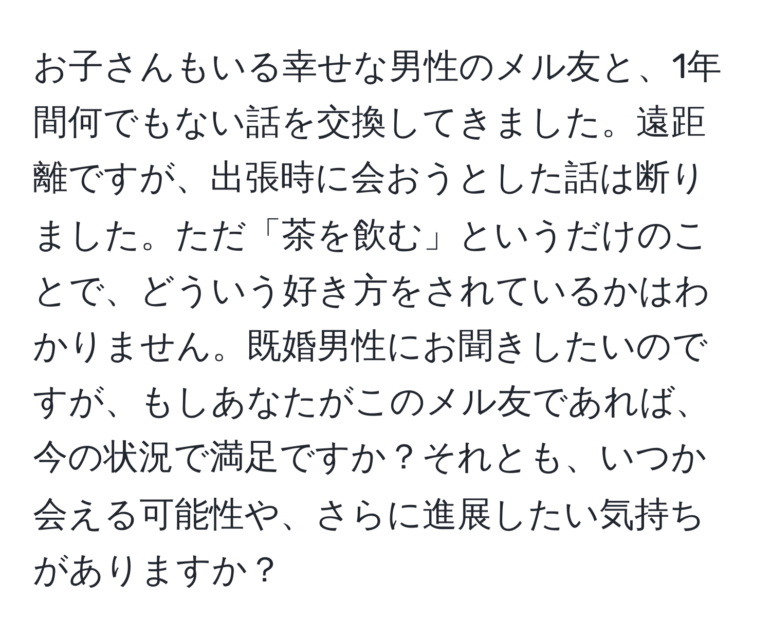 お子さんもいる幸せな男性のメル友と、1年間何でもない話を交換してきました。遠距離ですが、出張時に会おうとした話は断りました。ただ「茶を飲む」というだけのことで、どういう好き方をされているかはわかりません。既婚男性にお聞きしたいのですが、もしあなたがこのメル友であれば、今の状況で満足ですか？それとも、いつか会える可能性や、さらに進展したい気持ちがありますか？