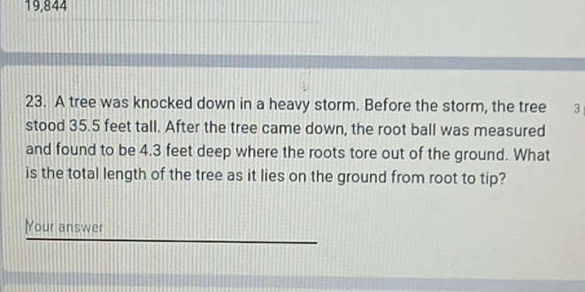 19,844 
23. A tree was knocked down in a heavy storm. Before the storm, the tree 3
stood 35.5 feet tall. After the tree came down, the root ball was measured 
and found to be 4.3 feet deep where the roots tore out of the ground. What 
is the total length of the tree as it lies on the ground from root to tip? 
Your answer