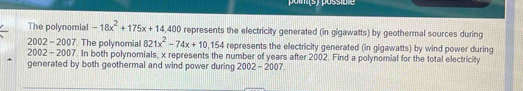 point(s) possible 
The polynomial -18x^2+175x+14,400 represents the electricity generated (in gigawatts) by geothermal sources during 
2002 - 2007. The polynomial 821x^2-74x+10,154 represents the electricity generated (in gigawatts) by wind power during 
2002 - 2007. In both polynomials, x represents the number of years after 2002. Find a polynomial for the total electricity 
generated by both geothermal and wind power during 2002-2007