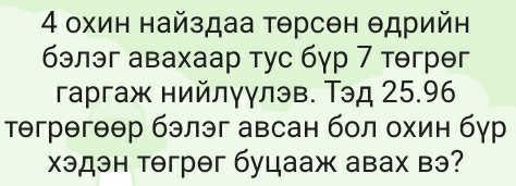 4 охин найздаа τθрсен θдрийн 
бэлэг авахаар тус бγр 7 тгрθг 
гаргаж нийлγγлэв. Тэд 25.96
тегрегθθр бэлэг авсан бол охин бур 
хэдэн тəгрθг буцааж авах вэ?