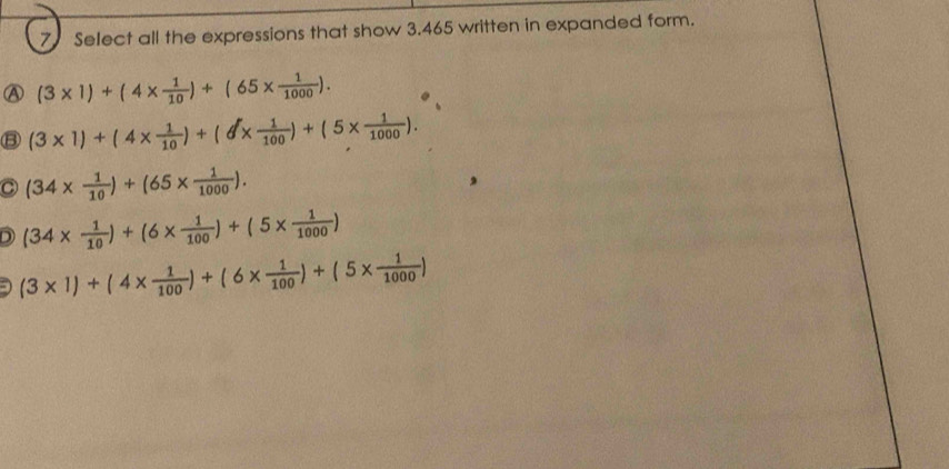 Select all the expressions that show 3.465 written in expanded form.
Ⓐ (3* 1)+(4*  1/10 )+(65*  1/1000 ).
⑧ (3* 1)+(4*  1/10 )+(θ *  1/100 )+(5*  1/1000 ).
C (34*  1/10 )+(65*  1/1000 ).
D (34*  1/10 )+(6*  1/100 )+(5*  1/1000 )
- (3* 1)+(4*  1/100 )+(6*  1/100 )+(5*  1/1000 )