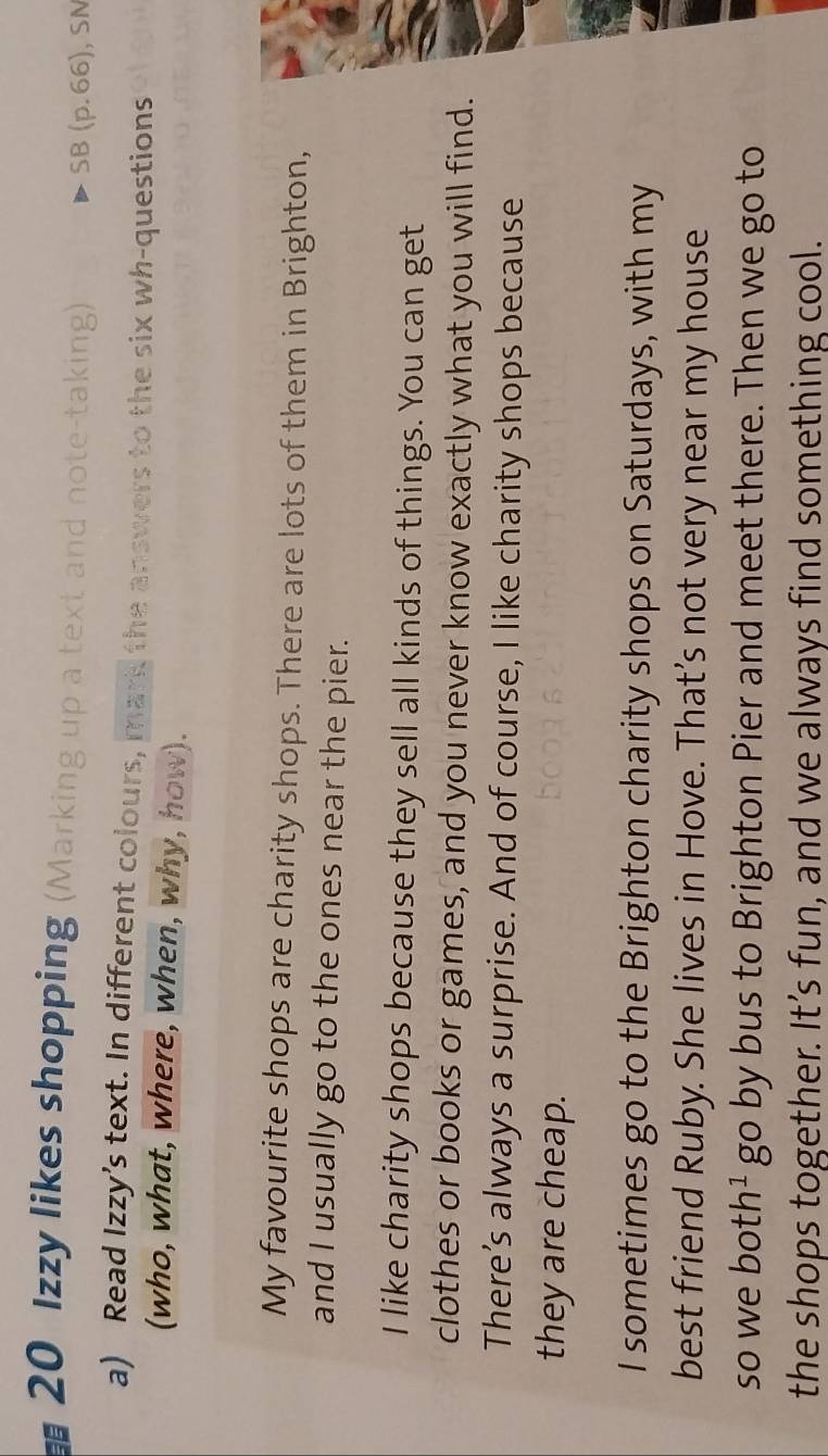Izzy likes shopping (Marking up a text and note-taking) 
SB (p. 66), SN 
a) Read Izzy’s text. In different colours, mark the answers to the six wh-questions 
(who, what, where, when, why, how). 
My favourite shops are charity shops. There are lots of them in Brighton, 
and I usually go to the ones near the pier. 
I like charity shops because they sell all kinds of things. You can get 
clothes or books or games, and you never know exactly what you will find. 
There’s always a surprise. And of course, I like charity shops because 
they are cheap. 
I sometimes go to the Brighton charity shops on Saturdays, with my 
best friend Ruby. She lives in Hove. That’s not very near my house 
so we both Y go by bus to Brighton Pier and meet there. Then we go to 
the shops together. It’s fun, and we always find something cool.
