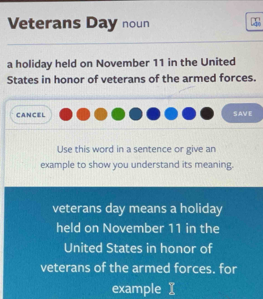 Veterans Day noun 
a holiday held on November 11 in the United 
States in honor of veterans of the armed forces. 
CANCEL SAVE 
Use this word in a sentence or give an 
example to show you understand its meaning. 
veterans day means a holiday 
held on November 11 in the 
United States in honor of 
veterans of the armed forces. for 
example I