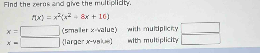 Find the zeros and give the multiplicity.
f(x)=x^2(x^2+8x+16)
x=□ (smaller x -value) with multiplicity
x=□ (larger x -value) with multiplicity