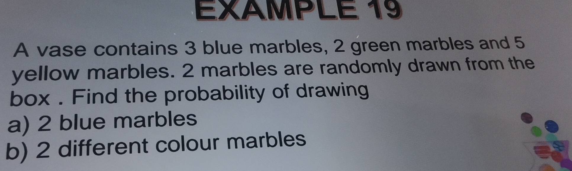 EXAMPLE 19 
A vase contains 3 blue marbles, 2 green marbles and 5
yellow marbles. 2 marbles are randomly drawn from the 
box . Find the probability of drawing 
a) 2 blue marbles 
b) 2 different colour marbles