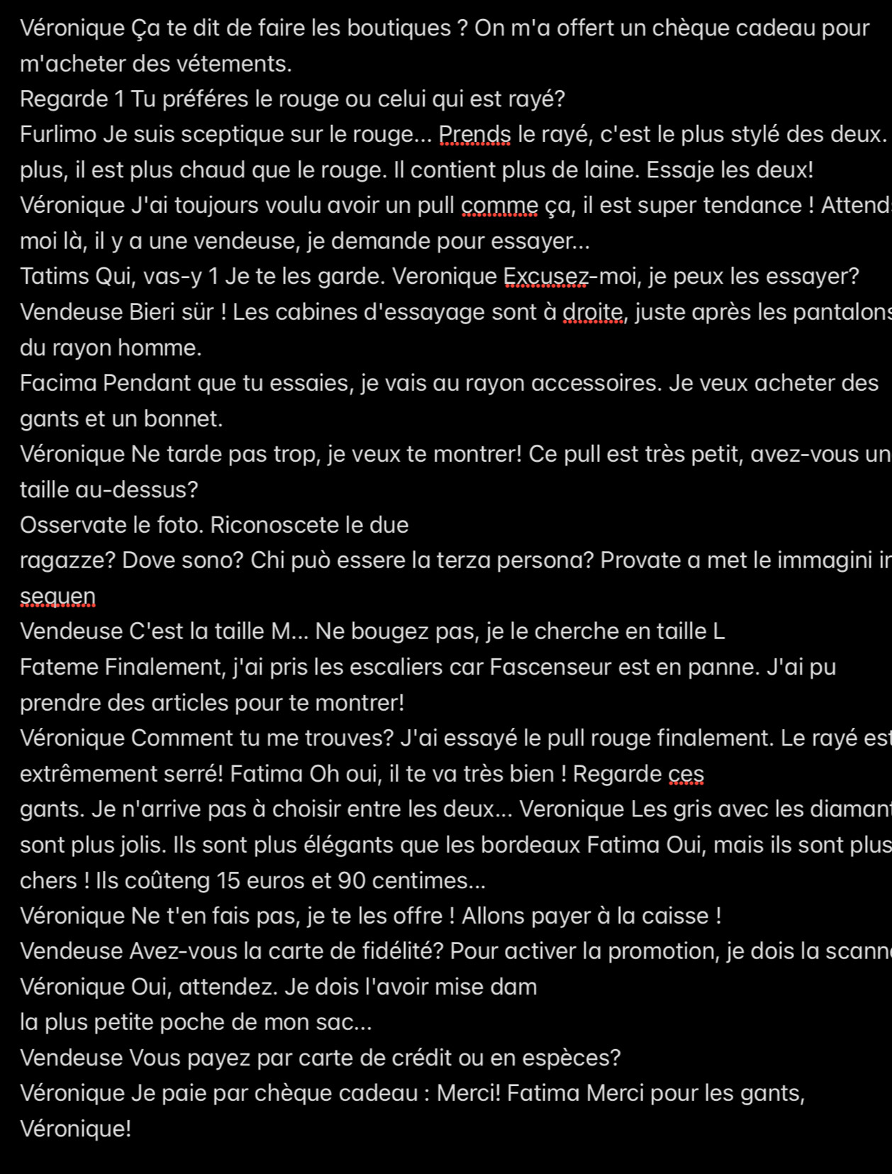 Véronique Ça te dit de faire les boutiques ? On m'a offert un chèque cadeau pour
m'acheter des vétements.
Regarde 1 Tu préféres le rouge ou celui qui est rayé?
Furlimo Je suis sceptique sur le rouge... Prends le rayé, c'est le plus stylé des deux.
plus, il est plus chaud que le rouge. Il contient plus de laine. Essaje les deux!
Véronique J'ai toujours voulu avoir un pull comme ça, il est super tendance ! Attend
moi là, il y a une vendeuse, je demande pour essayer...
Tatims Qui, vas-y 1 Je te les garde. Veronique Excusez-moi, je peux les essayer?
Vendeuse Bieri sür ! Les cabines d'essayage sont à droite, juste après les pantalons
du rayon homme.
Facima Pendant que tu essaies, je vais au rayon accessoires. Je veux acheter des
gants et un bonnet.
Véronique Ne tarde pas trop, je veux te montrer! Ce pull est très petit, avez-vous un
taille au-dessus?
Osservate le foto. Riconoscete le due
ragazze? Dove sono? Chi può essere la terza persona? Provate a met le immagini in
sequen
Vendeuse C'est la taille M... Ne bougez pas, je le cherche en taille L
Fateme Finalement, j'ai pris les escaliers car Fascenseur est en panne. J'ai pu
prendre des articles pour te montrer!
Véronique Comment tu me trouves? J'ai essayé le pull rouge finalement. Le rayé est
extrêmement serré! Fatima Oh oui, il te va très bien ! Regarde ces
gants. Je n'arrive pas à choisir entre les deux... Veronique Les gris avec les diamant
sont plus jolis. Ils sont plus élégants que les bordeaux Fatima Oui, mais ils sont plus
chers ! Ils coûteng 15 euros et 90 centimes...
Véronique Ne t'en fais pas, je te les offre ! Allons payer à la caisse !
Vendeuse Avez-vous la carte de fidélité? Pour activer la promotion, je dois la scanne
Véronique Oui, attendez. Je dois l'avoir mise dam
la plus petite poche de mon sac...
Vendeuse Vous payez par carte de crédit ou en espèces?
Véronique Je paie par chèque cadeau : Merci! Fatima Merci pour les gants,
Véronique!