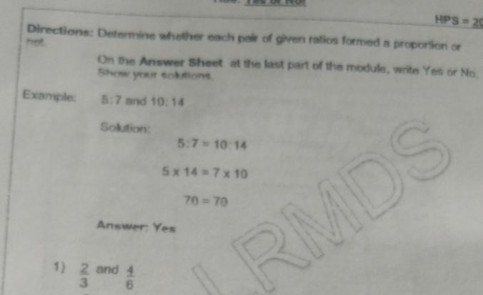 HPS=20
Directions: Determine whether each pair of given ratios formed a proportion or 
not. 
On the Answer Sheet at the last part of the module, write Yes or No. 
Show your solutions. 
Example: 5:7 and 10:14
Solution:
5:7=10:14
5* 14=7* 10
70=70
Answer: Yes 
1)  2/3  and  4/6 