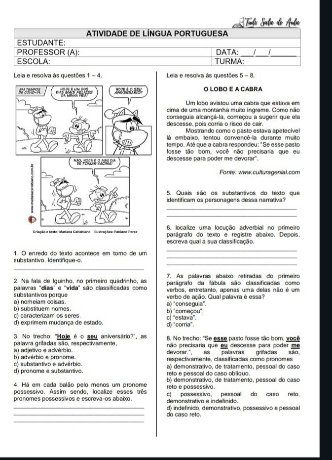 Tulo Suela do Aula
ATIVIDADE DE LÍNGUA PORTUGUESA
ESTUDANTE:
PROFESSOR (A): DATA: __  _
ESCOLA: TURMA:
Leia e resolva às questões 1-4 Leia e resolva às questões 5 - 8.
HOJE BUM DOS
" 0B. ='''Mais Féuit' 1   O LOBO E A CABRA
Um lobo avistou uma cabra que estava em
cima de uma montanha muito ingreme. Como não
conseguia alcançá-la, começou a sugerir que ela
descesse, poís corria o risco de cair.
Mostrando como o pasto estava apetecíve
lá embaixo, tentou convencê-la durante muito
tempo. Até que a cabra respondeu: "Se esse pasto
fosse tão bom, você não precisaria que eu
'''B: 'Siuk Baé''' descesse para poder me devorar".
Fonte: www.culturagenial.com
5. Quais são os substantivos do texto que
identificam os personagens dessa narrativa?
_
t
_
6. localize uma locução adverbial no primeiro
Criação e texto: Mariana Caliabiano  Bustrações: Fabiano Perez parágrafo do texto e registre abaixo. Depois,
escreva qual a sua classificação.
_
1. O enredo do texto acontece em tomo de um
_
_
substantivo. Identifique-o.
_
7. As palavras abaixo retiradas do primeiro
2. Na fala de Iguinho, no primeiro quadrinho, as parágrafo da fábula são classificadas como
palavras "dias" e "vida" são classificadas como verbos, entretanto, apenas uma delas não é um
substantivos porque verbo de ação. Qual palavra é essa?
a) nomeiam coisas. a) “conseguia".
b) substituem nomes. b) "começou".
c) caracterizam os seres. c) “estava”.
d) exprimem mudança de estado. d) “corria".
3. No trecho: "Hoje é o seu aniversário?", as 8. No trecho: "Se esse pasto fosse tão bom, você
palavra grifadas são, respectivamente, não precisaria que eu descesse para poder me
a) adjetivo e advérbio. devorar." as palavras grifadas são,
b) advérbio e pronome. respectivamente, classificadas como pronomes
c) substantivo e advérbio. a) demonstrativo, de tratamento, pessoal do caso
d) pronome e substantivo. reto e pessoal do caso oblíquo.
4. Há em cada balão pelo menos um pronome b) demonstrativo, de tratamento, pessoal do caso
possessivo. Assim sendo, localize esses três reto e possessivo.
pronomes possessivos e escreva-os abaixo. c) possessivo, pessoal do caso reto,
demonstrativo e indefinido.
_d) indefinido, demonstrativo, possessivo e pessoal
_do caso reto.
_