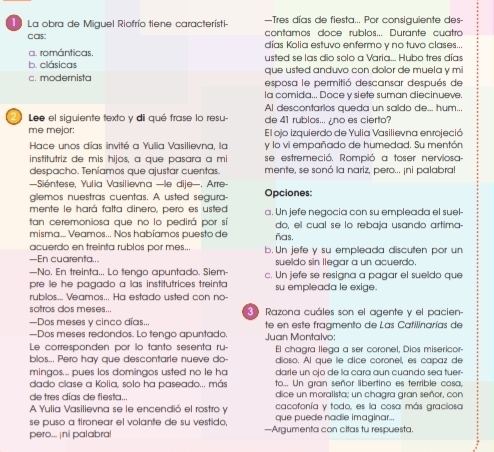 —Tres días de fiesta... Por consiguiente des-
a La obra de Miguel Riofrío tiene característi contamos doce rublos... Durante cuatro
C CBS
días Kolia estuvo enfermo y no tuvo clases...
a. románticas. usted se las dio solo a Varia... Hubo tres días
b. clásicas que usted anduvo con dolor de muela y mi
c. modernista esposa le permitió descansar después de
la comida... Doce v siete suman diecinueve.
Al descontarios queda un saldo de... hum...
2 Lee el siguiente texto y dii qué frase lo resu- de 41 rublos... ¿no es cierto?
me mejor: El ojo izquierdo de Yulia Vasilievna en rojeció
Hace unos días invité a Yulia Vasilievna, la y lo vi empañado de humedad. Su mentón
institutriz de mis hios, à que pasara à mi se estremeció. Rompió a toser nerviosa-
despacho. Teniamos que ajustar cuentas. mente, se sonó la nariz, pero... ¡ni palabra!
Siéntese, Yulia Vasilievna —le dije- Arre
glemos nuestras cuentas. A usted segura- Opciones:
mente le hará falta dinero, pero es usted
tan ceremoniosa que no lo pedirá por sí a. Un jefe negocia con su empleada el suel-
misma... Veamos... Nos habíamos puesto de ñas. do, el cual se lo rebaja usando artima
acuerdo en treinta rublos por mes...
—En cuarenta... b. Un jefe y su empleada discuten por un
sueldo sin llegar a un acuerdo.
—No, En treinta... Lo tengo apuntado. Siem
pre le he pagado a las institutrices treinta c. Un jefe se resigna a pagar el sueldo que
rubilos... Veamos... Ha estado usted con no- su empleada le exige.
sotros dos meses... 8 Razona cuáles son el agente y el pacien-
—Dos meses y cinco días...
—Dos meses redondos. Lo tengo apuntado. te en este fraamento de Las Cafilinarías de
Le corresponden por lo tanto sesenta ru-  Juan Montalvo: El chagra llega a ser coronel, Dios misericor-
blos... Pero hay que descontarle nueve do- dioso. Al que le dice coronel, es capaz de
mingos... pues los domingos usted no le ha dairle un ojo de la cara aun cuando sea tuer-
to... Un gran señor libertino es terrible cosa,
dado clase a Kolia, solo ha paseado... más dice un moralista; un chagira gran señor, con
de tres días de fiesta... cacofonía y todo, es la cosa más graciosa
A Yulia Vasilievna se le encendió el rostro y que puede nadie imaginar...
se puso a tironear el volante de su vestido,
pero... ¡ni palabra! —Argumenta con citas tu respuesta.