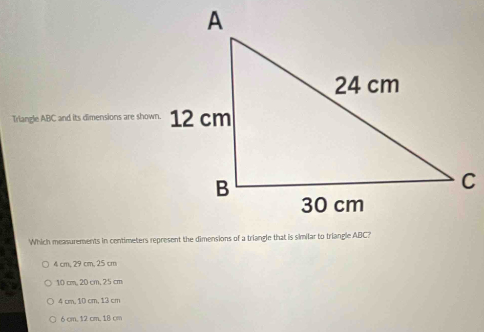 Triangle ABC and its dimensions are shown.
4 cm, 29 cm, 25 cm
10 cm, 20 cm, 25 cm
4 cm, 10 cm, 13 cm
6 cm. 12 cm, 18 cm