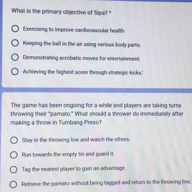 What is the primary objective of Sipa? *
Exercising to improve cardiovascular health
Keeping the ball in the air using various body parts.
Demonstrating acrobatic moves for entertainment.
Achieving the highest score through strategic kicks.'
The game has been ongoing for a while and players are taking turns
throwing their “pamato.” What should a thrower do immediately after
making a throw in Tumbang Preso?
Stay in the throwing line and watch the others.
Run towards the empty tin and guard it,
Tag the nearest player to gain an advantage.
Retrieve the pamato without being tagged and return to the throwing line.