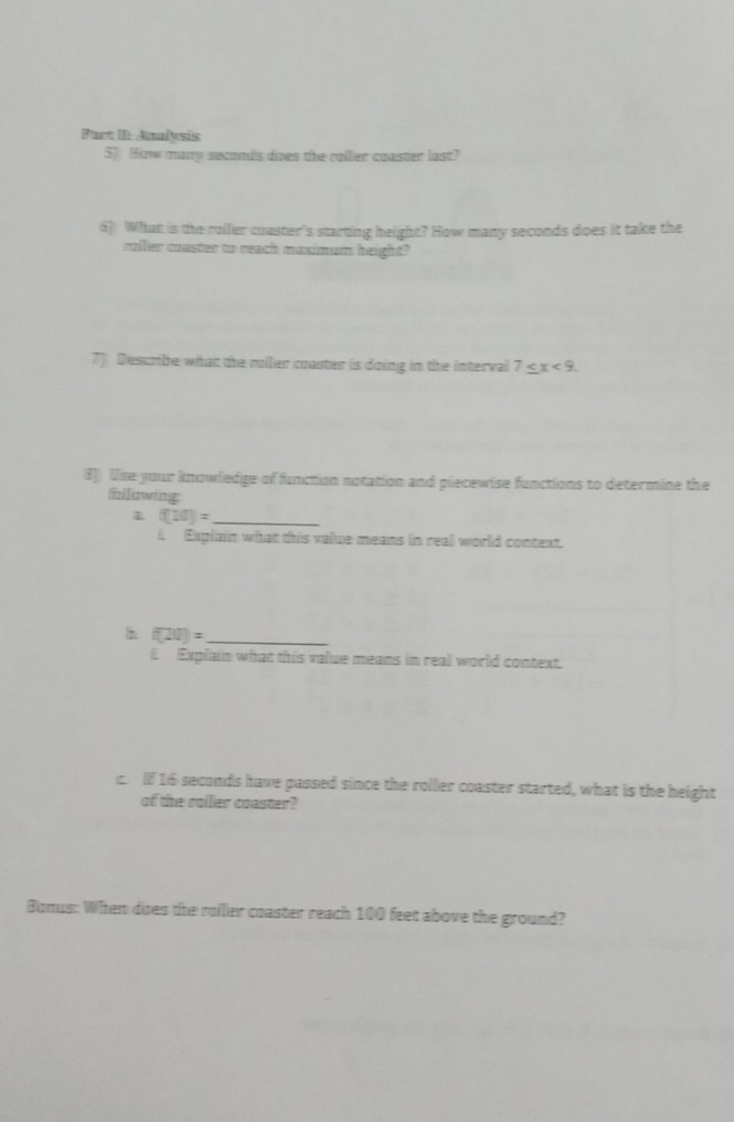 Part II: Analysis 
5) How many seconds does the roller coaster last? 
6) What is the roller coaster's starting height? How many seconds does it take the 
coller coaster to reach maximum height? 
7] Descrbe what the roller coaster is doing in the interval 7≤ x<9</tex>. 
8)) Use your knowledge of function notation and piecewise functions to determine the 
filwing
f(10)= _ 
i Explain what this value means in real world context. 
h f(20)= _ 
. Explain what this value means in real world context. 
c. If 16 seconds have passed since the roller coaster started, what is the height 
of the railer coaster? 
Bonus: When does the roller coaster reach 100 feet above the ground?