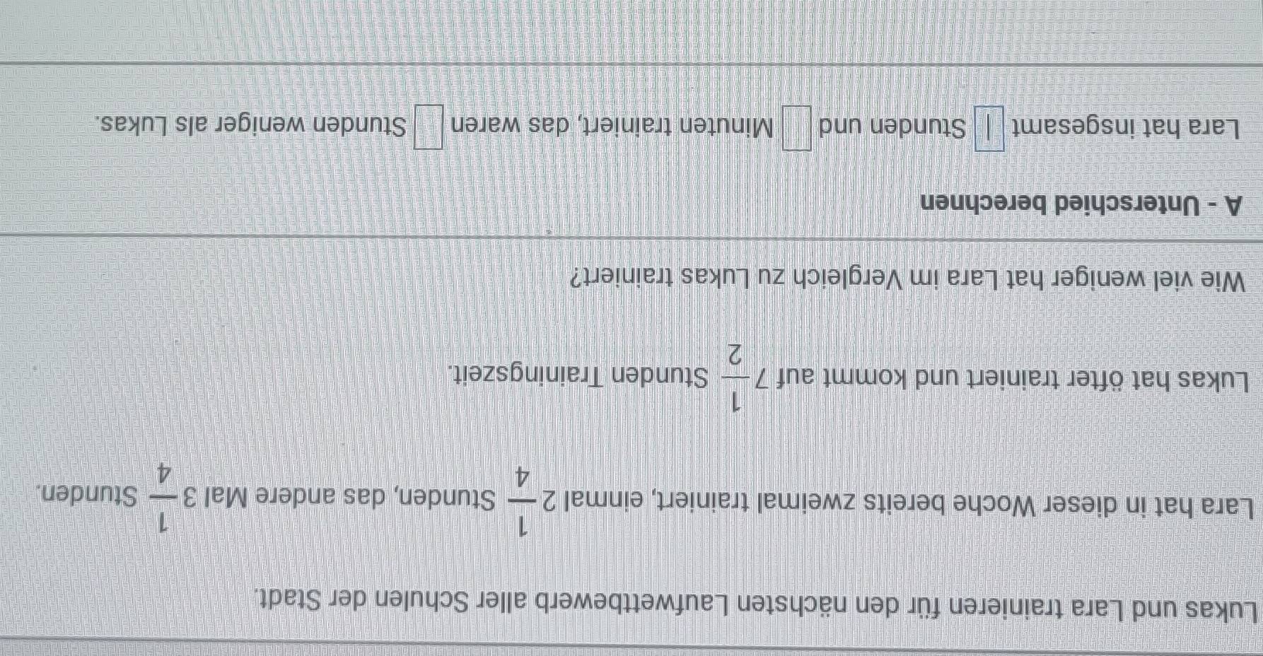 Lukas und Lara trainieren für den nächsten Laufwettbewerb aller Schulen der Stadt. 
Lara hat in dieser Woche bereits zweimal trainiert, einmal 2 1/4  Stunden, das andere Mal 3 1/4  Stunden. 
Lukas hat öfter trainiert und kommt auf 7 1/2  Stunden Trainingszeit. 
Wie viel weniger hat Lara im Vergleich zu Lukas trainiert? 
A - Unterschied berechnen 
Lara hat insgesamt □ Stunden und □ Minuten trainiert, das waren □° Stunden weniger als Lukas.