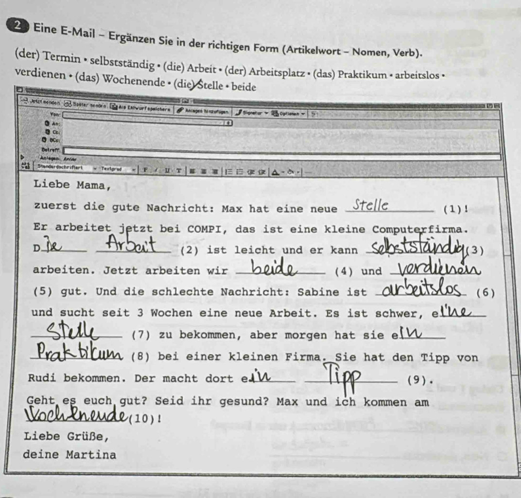 Eine E-Mail - Ergänzen Sie in der richtigen Form (Artikelwort - Nomen, Verb).
(der) Termin • selbstständig • (die) Arbeit • (der) Arbeitsplatz • (das) Praktikum • arbeitslos •
verdienen • (das) Wochenende • (die) Stelle • beide
Oetzt menden n Später senden. In Als Enlwurf speichern Anlagen hinzufügen Bignetur Optionan 
Yon
An:
C
BCc
Betreff
Anlegan: Arins
Stenderdschriftert
U
Liebe Mama,
zuerst die gute Nachricht: Max hat eine neue _( 1) !
Er arbeitet jetzt bei COMPI, das ist eine kleine Computerfirma.
D._
_(2) ist leicht und er kann _(3)
arbeiten. Jetzt arbeiten wir _(4) und_
(5) gut. Und die schlechte Nachricht: Sabine ist _( 6 )
und sucht seit 3 Wochen eine neue Arbeit. Es ist schwer, e_
_(7) zu bekommen, aber morgen hat sie e_
_(8) bei einer kleinen Firma. Sie hat den Tipp von
Rudi bekommen. Der macht dort e_ _(9).
Geht es euch gut? Seid ihr gesund? Max und ich kommen am
_(10) !
Liebe Grüße,
deine Martina