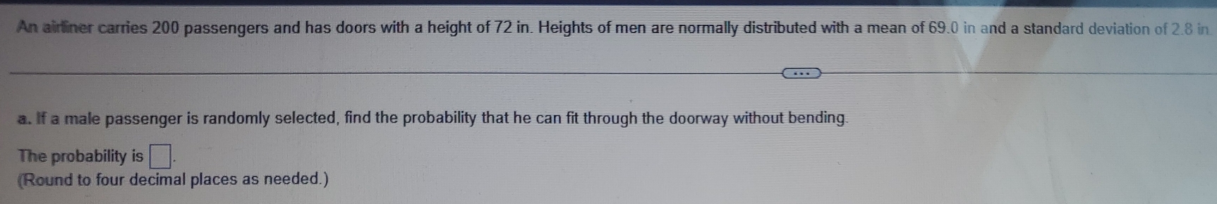 An airliner carries 200 passengers and has doors with a height of 72 in. Heights of men are normally distributed with a mean of 69.0 in and a standard deviation of 2.8 in
a. If a male passenger is randomly selected, find the probability that he can fit through the doorway without bending. 
The probability is □ 
(Round to four decimal places as needed.)