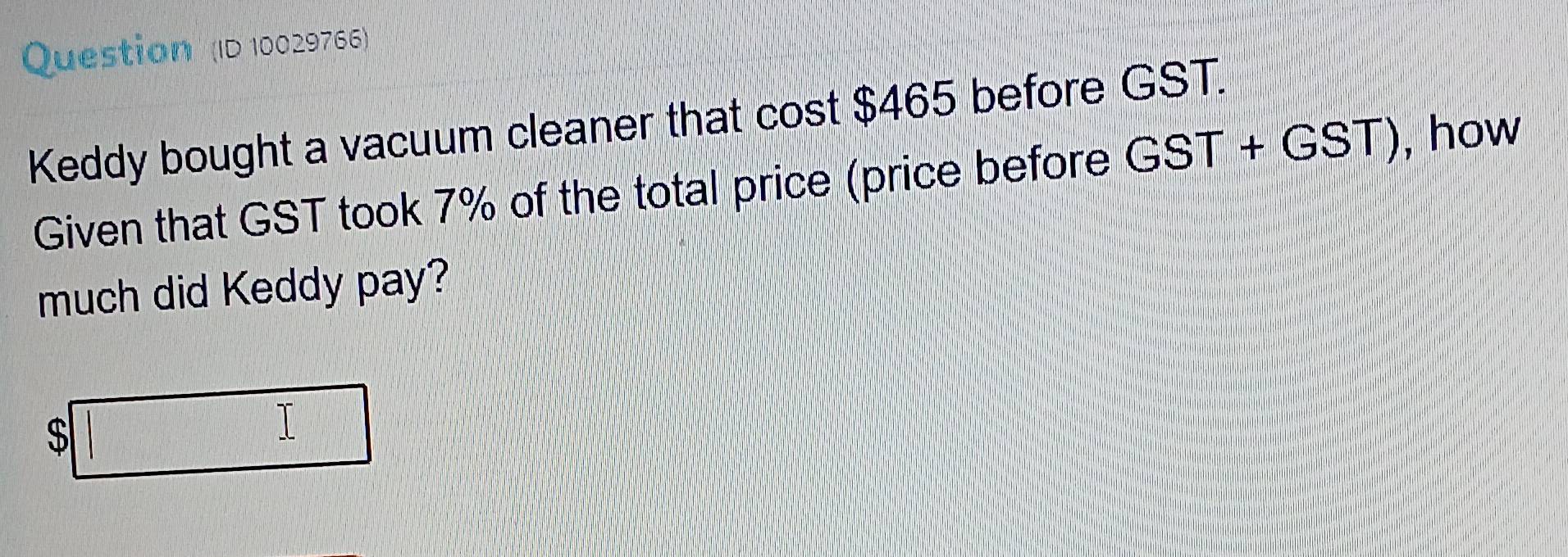 Question (ID 10029766) 
Keddy bought a vacuum cleaner that cost $465 before GST. 
Given that GST took 7% of the total price (price before GST+GST) , how 
much did Keddy pay?
$□