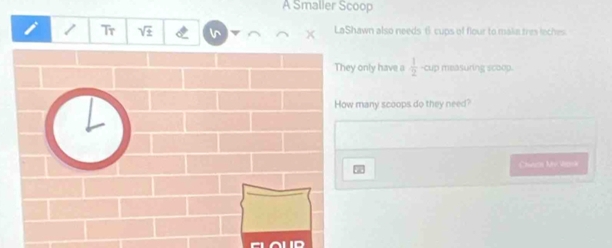 A Smaller Scoop 
Tr sqrt 2^((LaShawn also needs 6 cups of flour to makin tres loches. 
only have a frac 1)2) -cup measuring scoop. 
many scoops do they need? 
Chwaon Mv Veonk