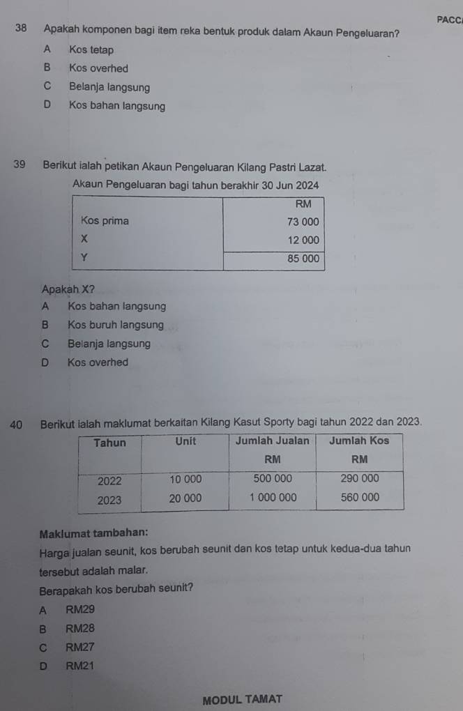 PACC
38 Apakah komponen bagi item reka bentuk produk dalam Akaun Pengeluaran?
A Kos tetap
B Kos overhed
C Belanja langsung
D Kos bahan langsung
39 Berikut ialah petikan Akaun Pengeluaran Kilang Pastri Lazat.
Akaun Pengeluaran bagi tahun berakhir 30 Jun 2024
Apakah X?
A Kos bahan langsung
B Kos buruh langsung
C Belanja langsung
D Kos overhed
40 Berikut ialah maklumat berkaitan Kilang Kasut Sporty bagi tahun 2022 dan 2023.
Maklumat tambahan:
Harga jualan seunit, kos berubah seunit dan kos tetap untuk kedua-dua tahun
tersebut adalah malar.
Berapakah kos berubah seunit?
A RM29
B RM28
C RM27
D RM21
MODUL TAMAT